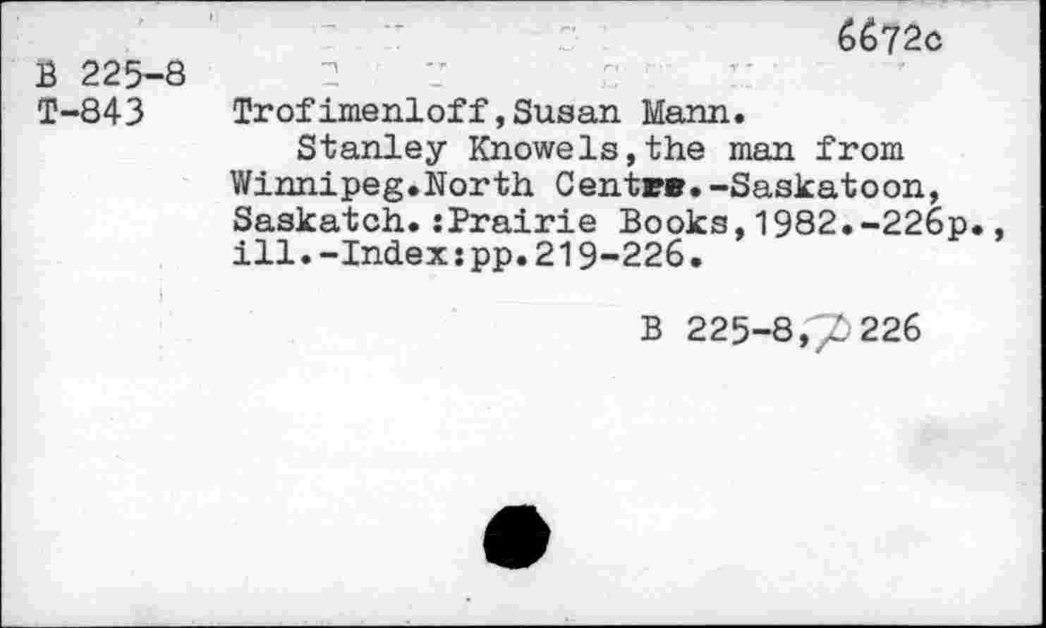 ﻿6672c
B 225-8	2
T-843 Trofimenloff,Susan Mann.
Stanley Knowels,the man from Winnipeg.North Centre.-Saskatoon, Saskatch.:Prairie Books,1982.-226p., ill.-Index:pp.219-226.
b 225-8,7226